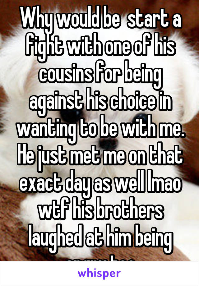 Why would be  start a fight with one of his cousins for being against his choice in wanting to be with me. He just met me on that exact day as well lmao wtf his brothers laughed at him being angry too