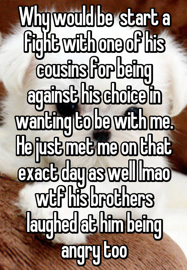 Why would be  start a fight with one of his cousins for being against his choice in wanting to be with me. He just met me on that exact day as well lmao wtf his brothers laughed at him being angry too