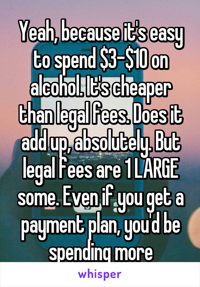 Yeah, because it's easy to spend $3-$10 on alcohol. It's cheaper than legal fees. Does it add up, absolutely. But legal fees are 1 LARGE some. Even if you get a payment plan, you'd be spending more