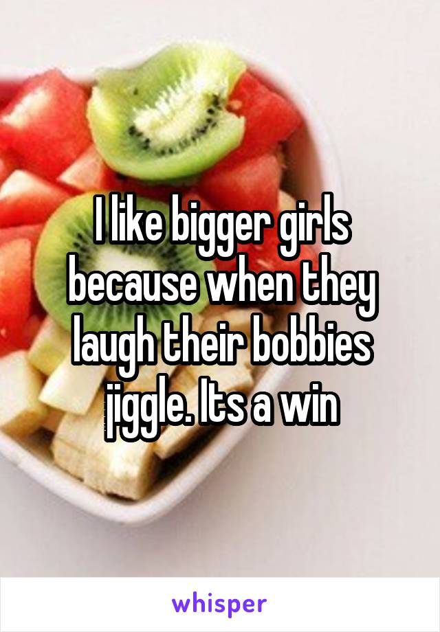 I like bigger girls because when they laugh their bobbies jiggle. Its a win