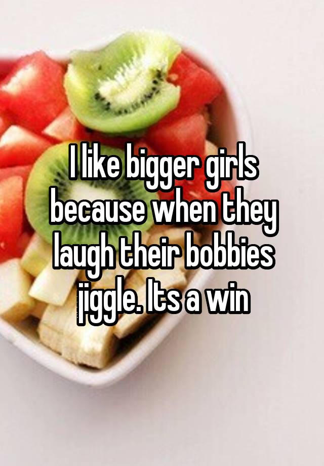 I like bigger girls because when they laugh their bobbies jiggle. Its a win