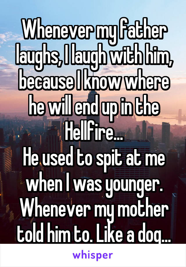 Whenever my father laughs, I laugh with him, because I know where he will end up in the Hellfire...
He used to spit at me when I was younger. Whenever my mother told him to. Like a dog...