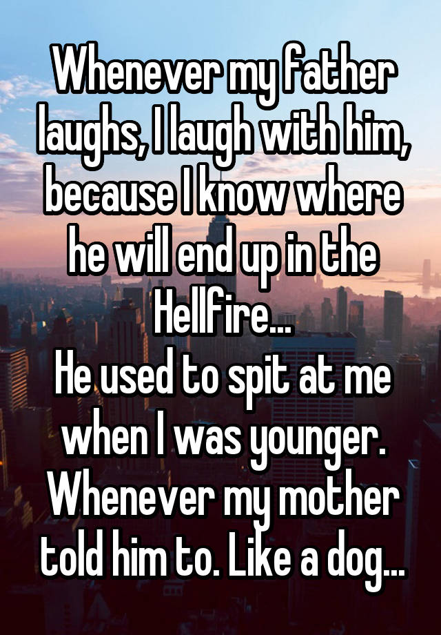 Whenever my father laughs, I laugh with him, because I know where he will end up in the Hellfire...
He used to spit at me when I was younger. Whenever my mother told him to. Like a dog...