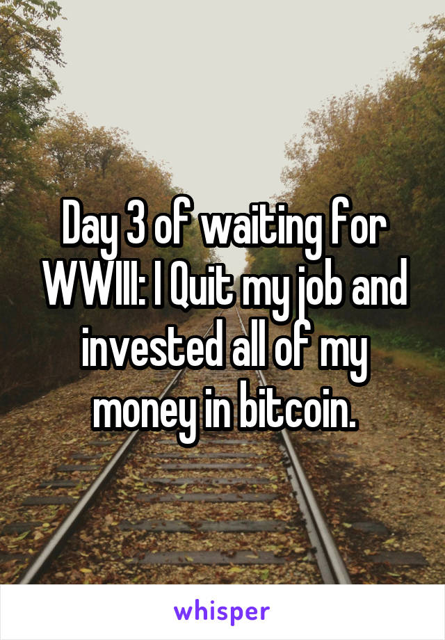 Day 3 of waiting for WWIII: I Quit my job and invested all of my money in bitcoin.