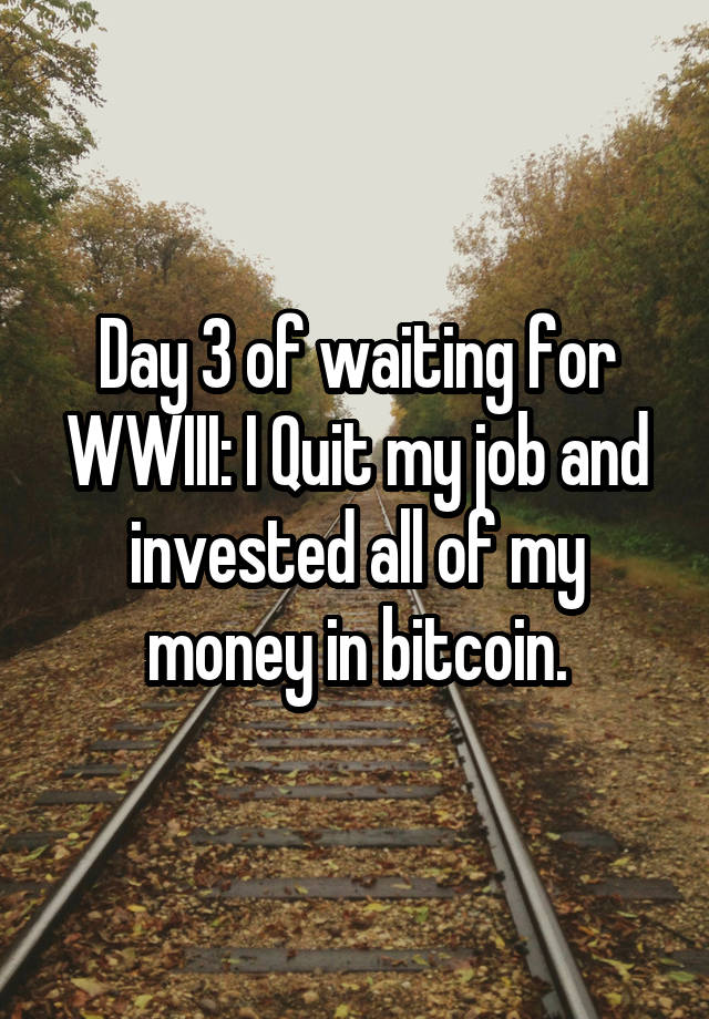 Day 3 of waiting for WWIII: I Quit my job and invested all of my money in bitcoin.