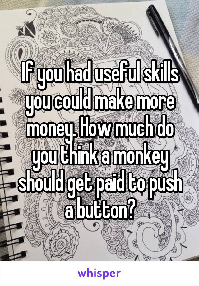 If you had useful skills you could make more money. How much do you think a monkey should get paid to push a button?