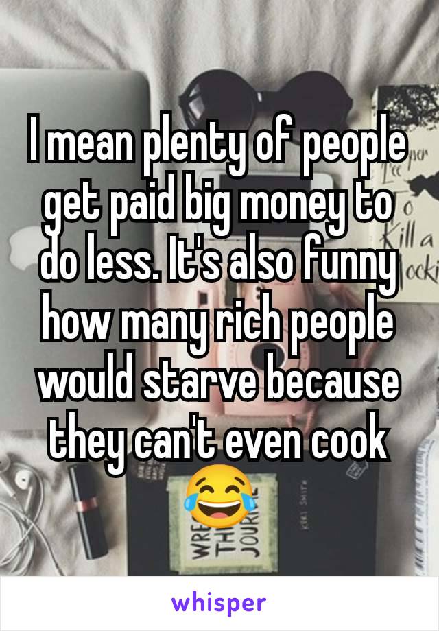 I mean plenty of people get paid big money to do less. It's also funny how many rich people would starve because they can't even cook 😂