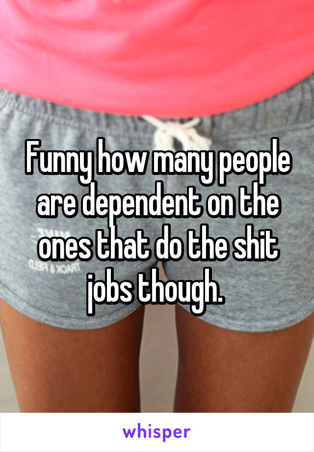 Funny how many people are dependent on the ones that do the shit jobs though. 