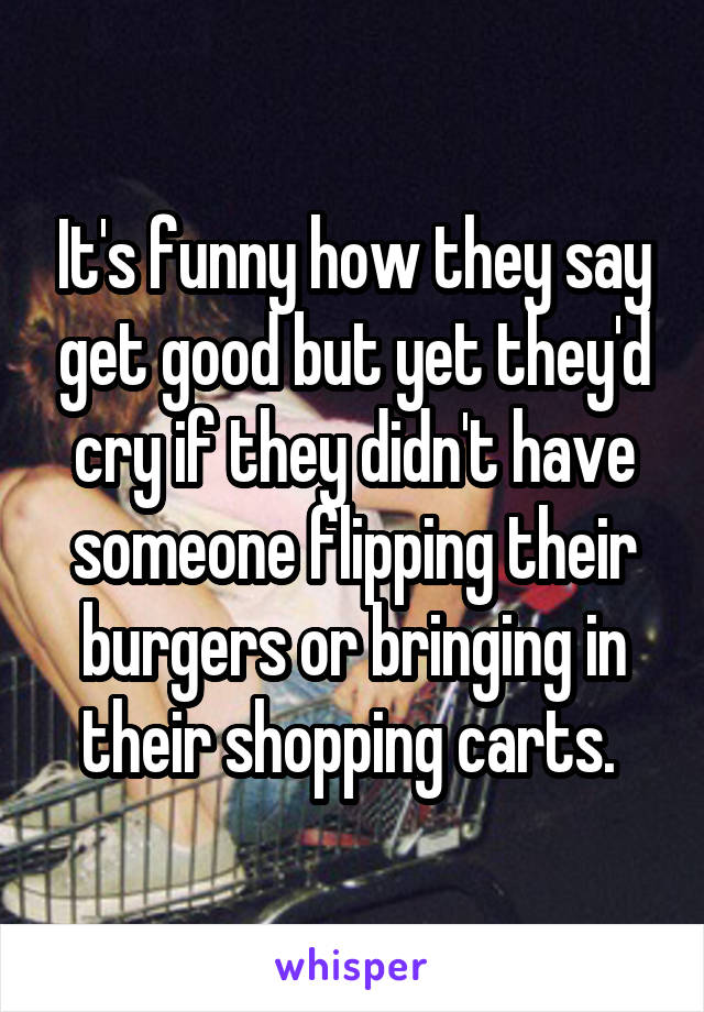 It's funny how they say get good but yet they'd cry if they didn't have someone flipping their burgers or bringing in their shopping carts. 