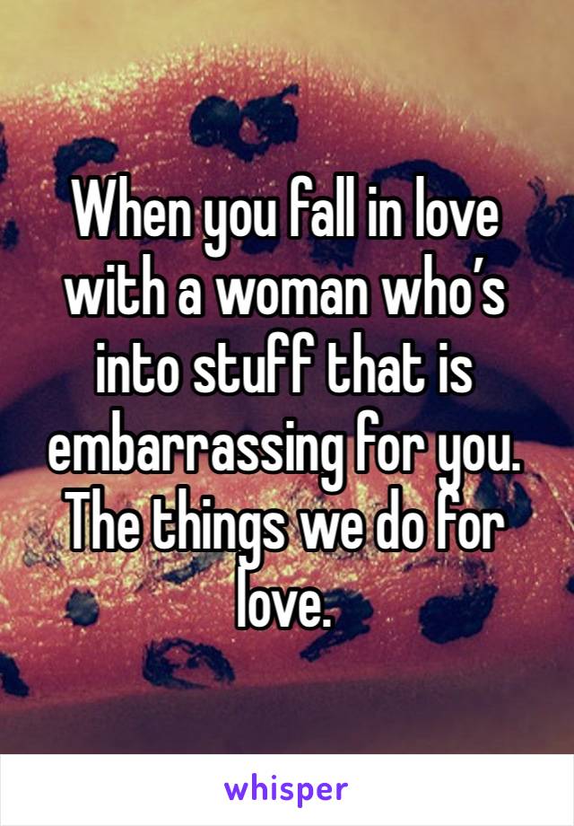 When you fall in love with a woman who’s into stuff that is embarrassing for you.  The things we do for love. 