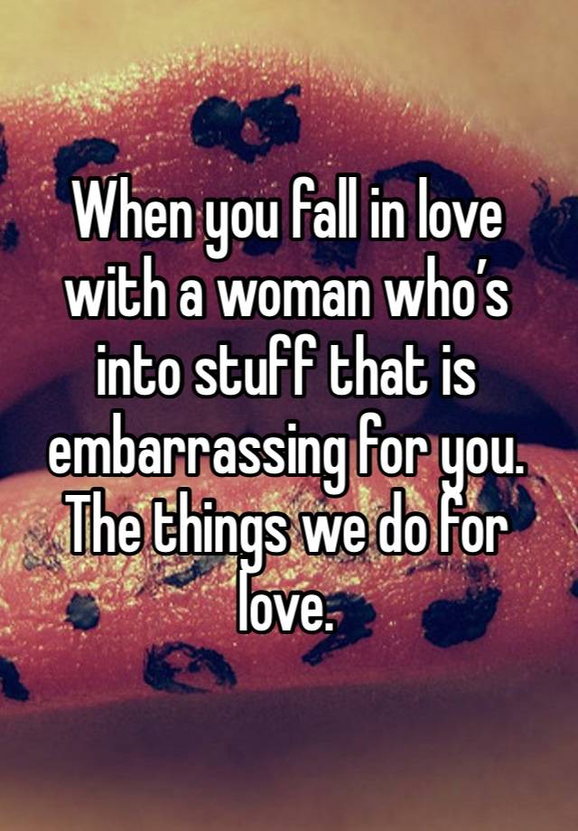 When you fall in love with a woman who’s into stuff that is embarrassing for you.  The things we do for love. 