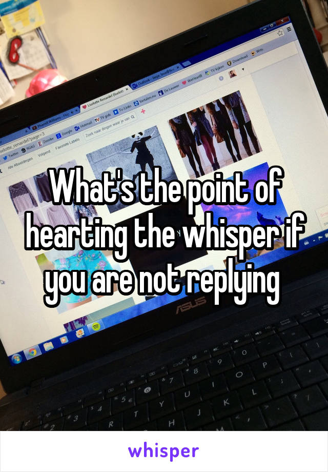 What's the point of hearting the whisper if you are not replying 