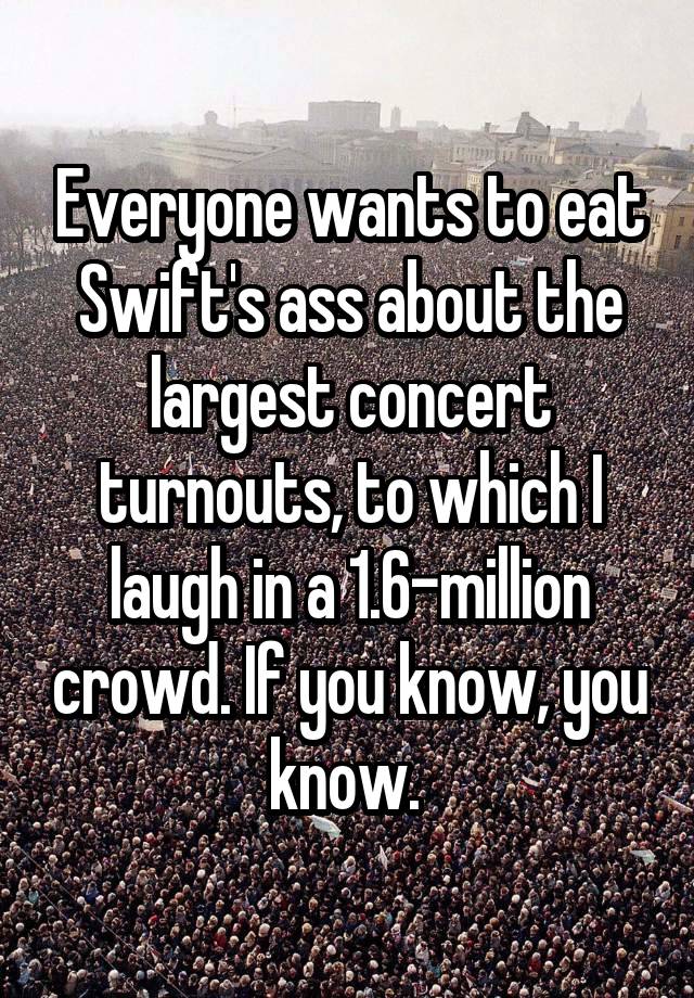 Everyone wants to eat Swift's ass about the largest concert turnouts, to which I laugh in a 1.6-million crowd. If you know, you know. 