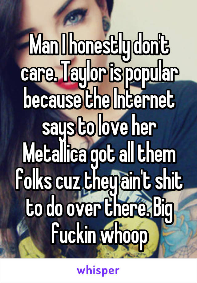 Man I honestly don't care. Taylor is popular because the Internet says to love her Metallica got all them folks cuz they ain't shit to do over there. Big fuckin whoop