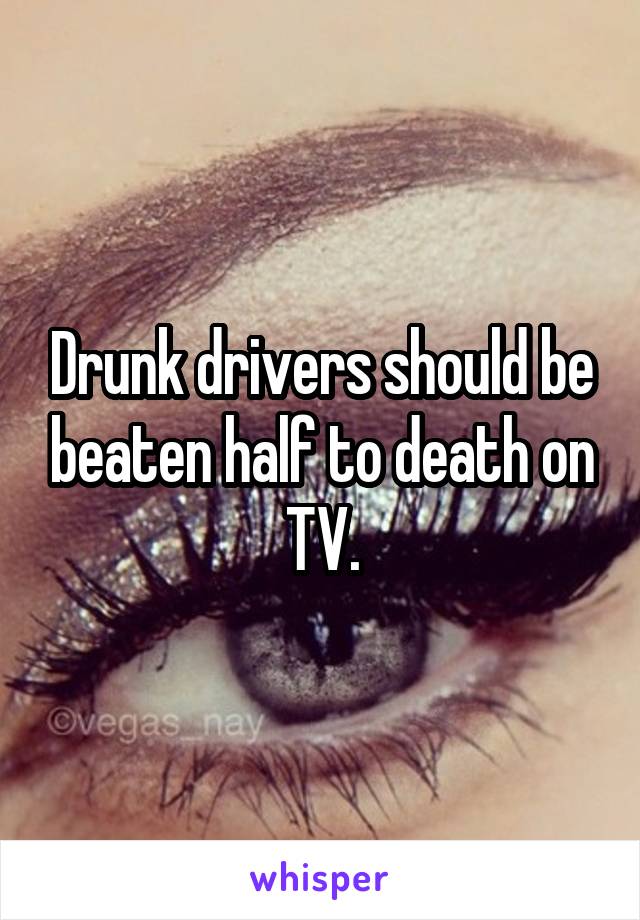 Drunk drivers should be beaten half to death on TV.