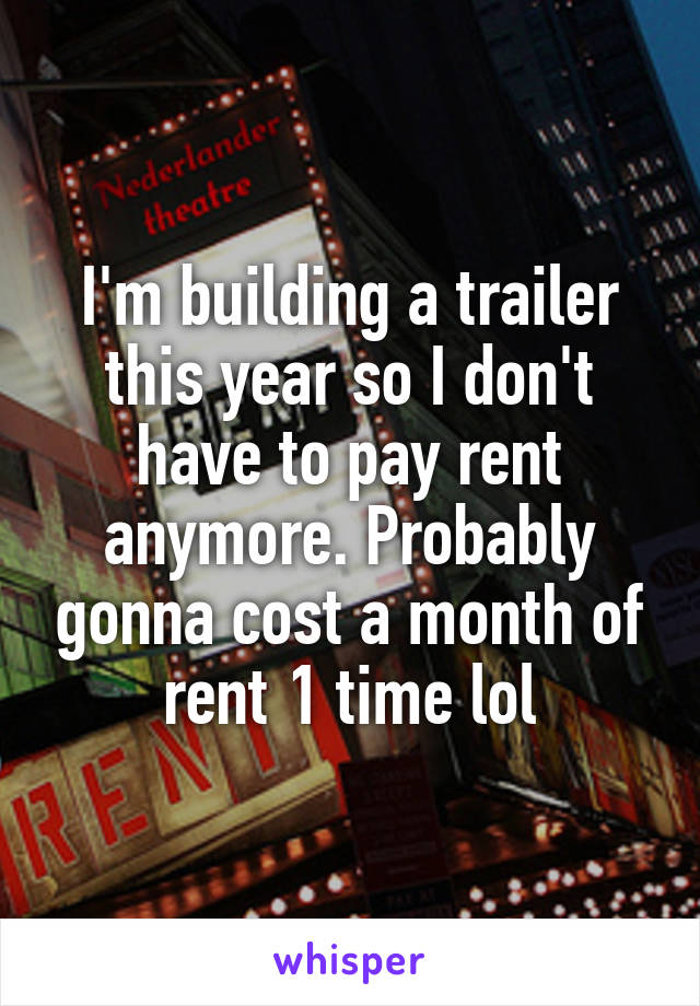 I'm building a trailer this year so I don't have to pay rent anymore. Probably gonna cost a month of rent 1 time lol