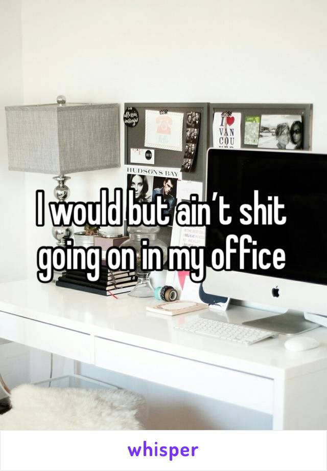 I would but ain’t shit going on in my office 