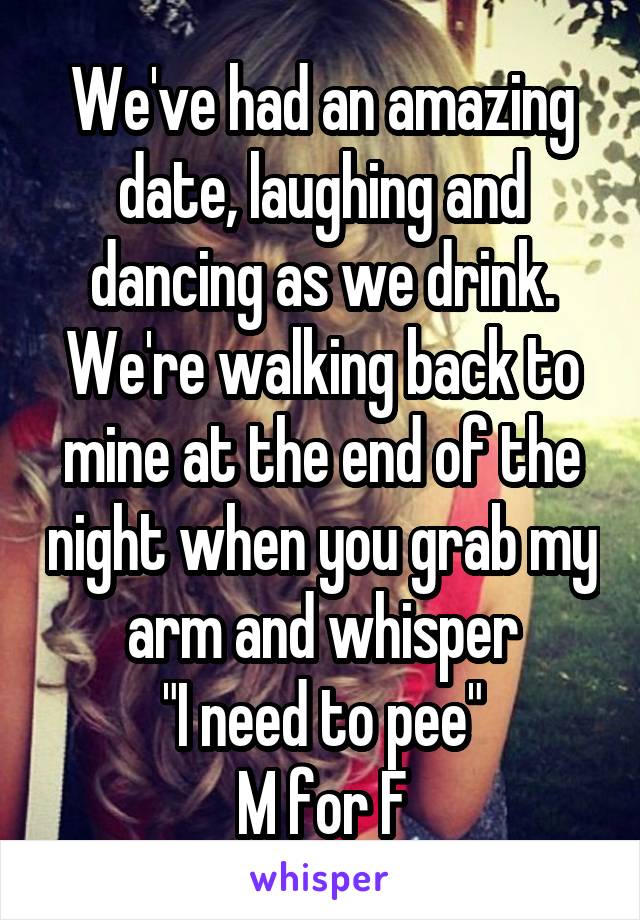 We've had an amazing date, laughing and dancing as we drink.
We're walking back to mine at the end of the night when you grab my arm and whisper
"I need to pee"
M for F