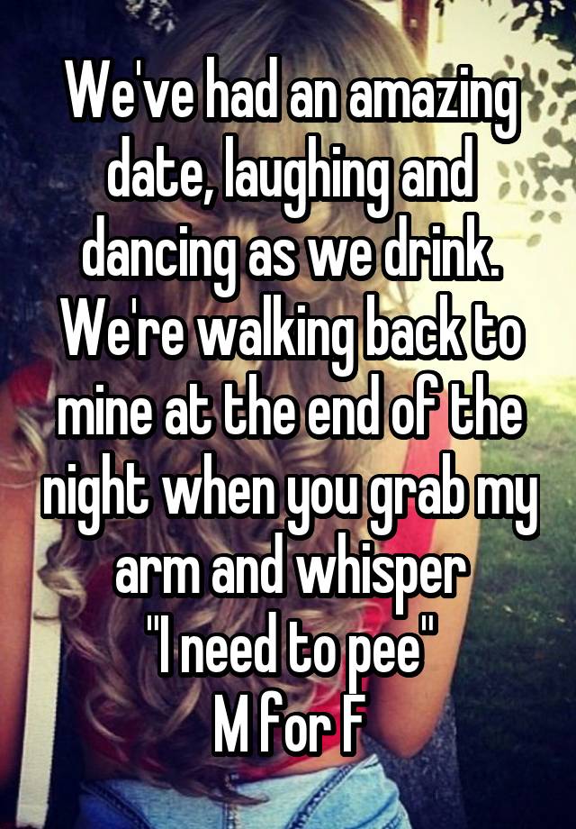 We've had an amazing date, laughing and dancing as we drink.
We're walking back to mine at the end of the night when you grab my arm and whisper
"I need to pee"
M for F