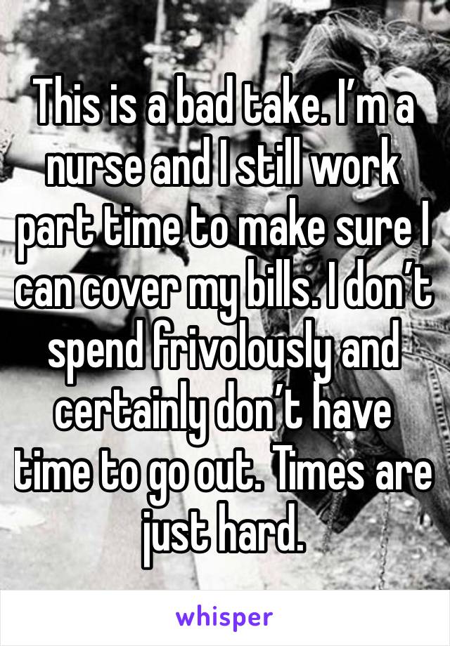 This is a bad take. I’m a nurse and I still work part time to make sure I can cover my bills. I don’t spend frivolously and certainly don’t have time to go out. Times are just hard.