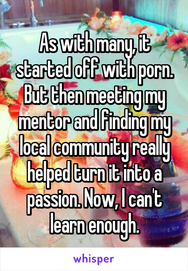 As with many, it started off with porn. But then meeting my mentor and finding my local community really helped turn it into a passion. Now, I can't learn enough.