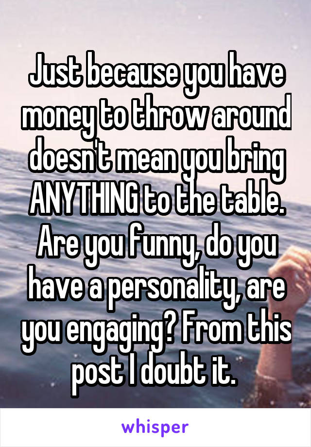 Just because you have money to throw around doesn't mean you bring ANYTHING to the table. Are you funny, do you have a personality, are you engaging? From this post I doubt it. 