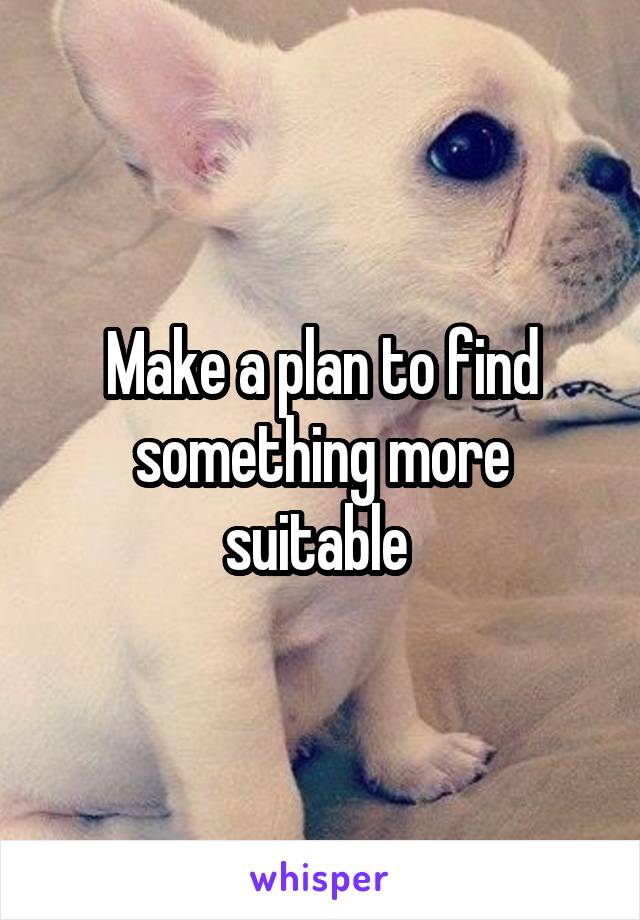 Make a plan to find something more suitable 