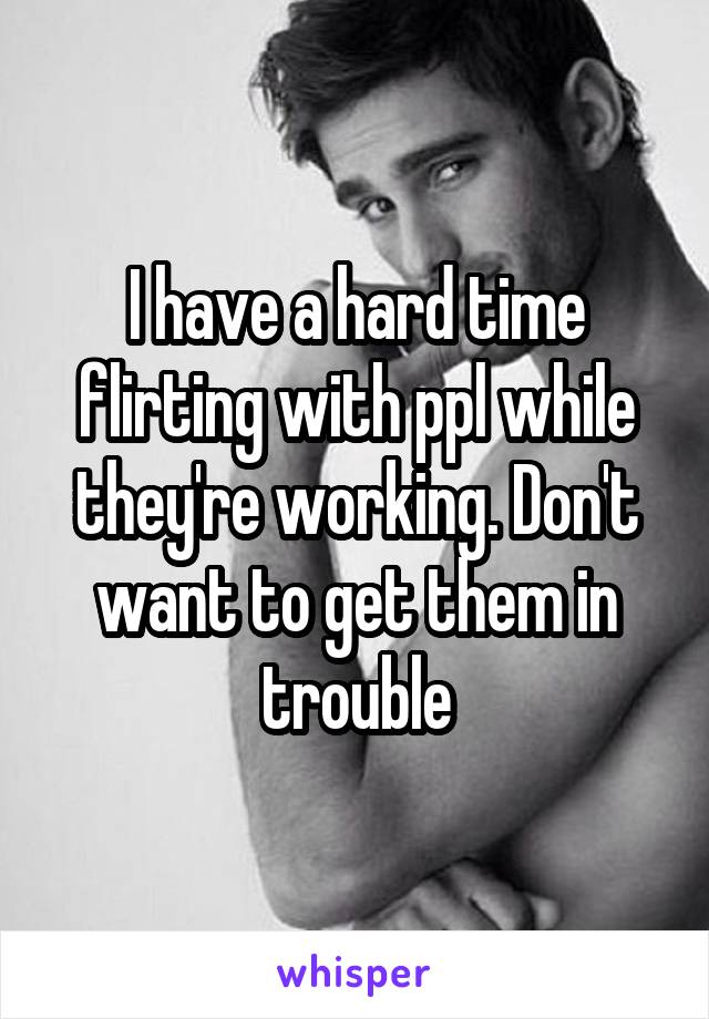 I have a hard time flirting with ppl while they're working. Don't want to get them in trouble