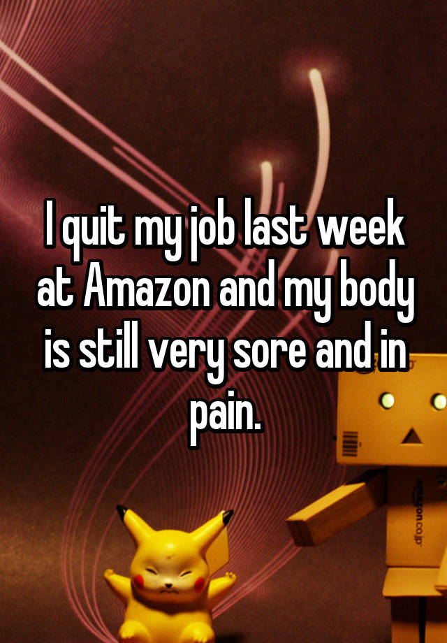 I quit my job last week at Amazon and my body is still very sore and in pain.