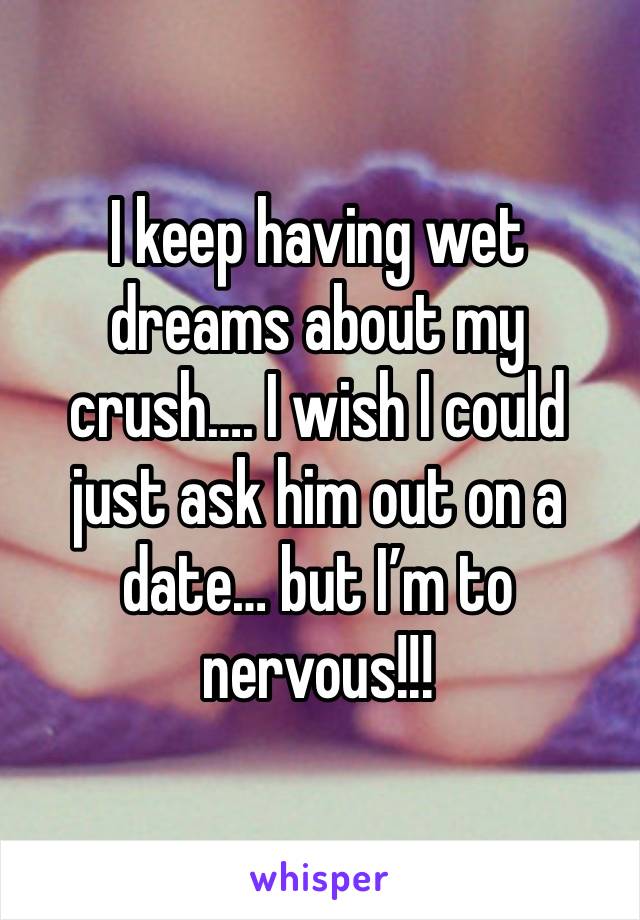 I keep having wet dreams about my crush…. I wish I could just ask him out on a date… but I’m to nervous!!! 