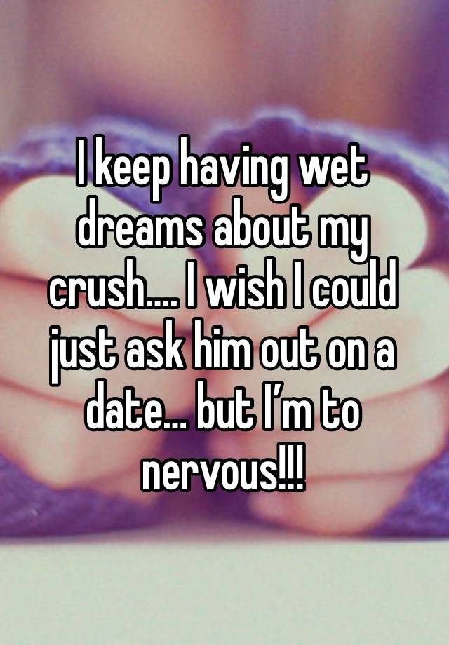 I keep having wet dreams about my crush…. I wish I could just ask him out on a date… but I’m to nervous!!! 