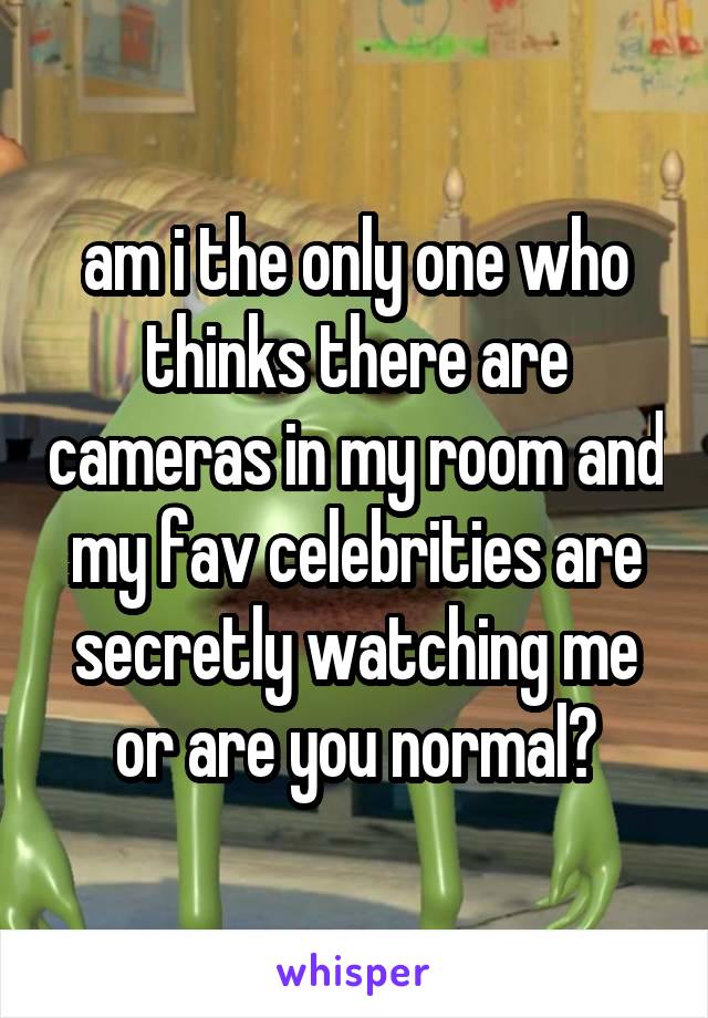 am i the only one who thinks there are cameras in my room and my fav celebrities are secretly watching me or are you normal?