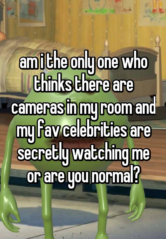 am i the only one who thinks there are cameras in my room and my fav celebrities are secretly watching me or are you normal?