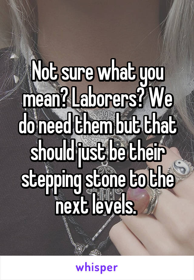 Not sure what you mean? Laborers? We do need them but that should just be their stepping stone to the next levels. 