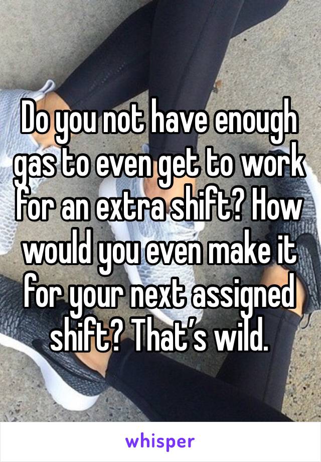 Do you not have enough gas to even get to work for an extra shift? How would you even make it for your next assigned shift? That’s wild. 