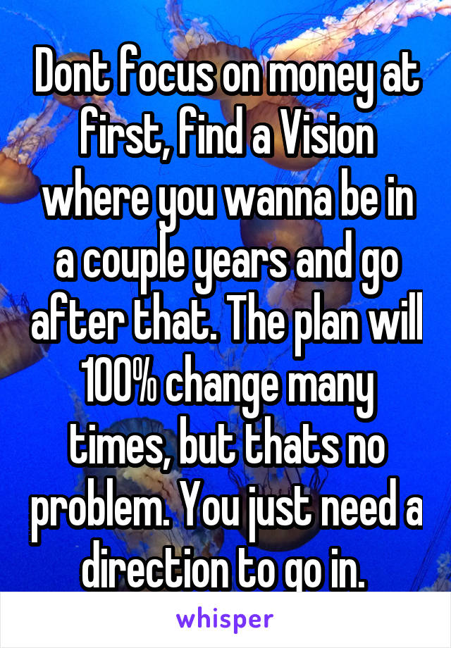 Dont focus on money at first, find a Vision where you wanna be in a couple years and go after that. The plan will 100% change many times, but thats no problem. You just need a direction to go in. 