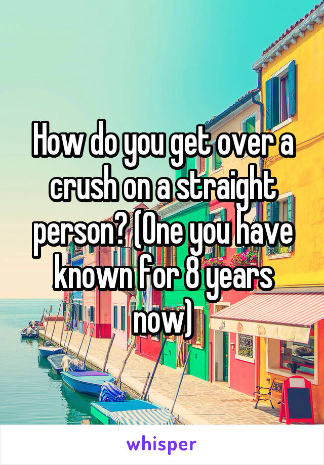 How do you get over a crush on a straight person? (One you have known for 8 years now)