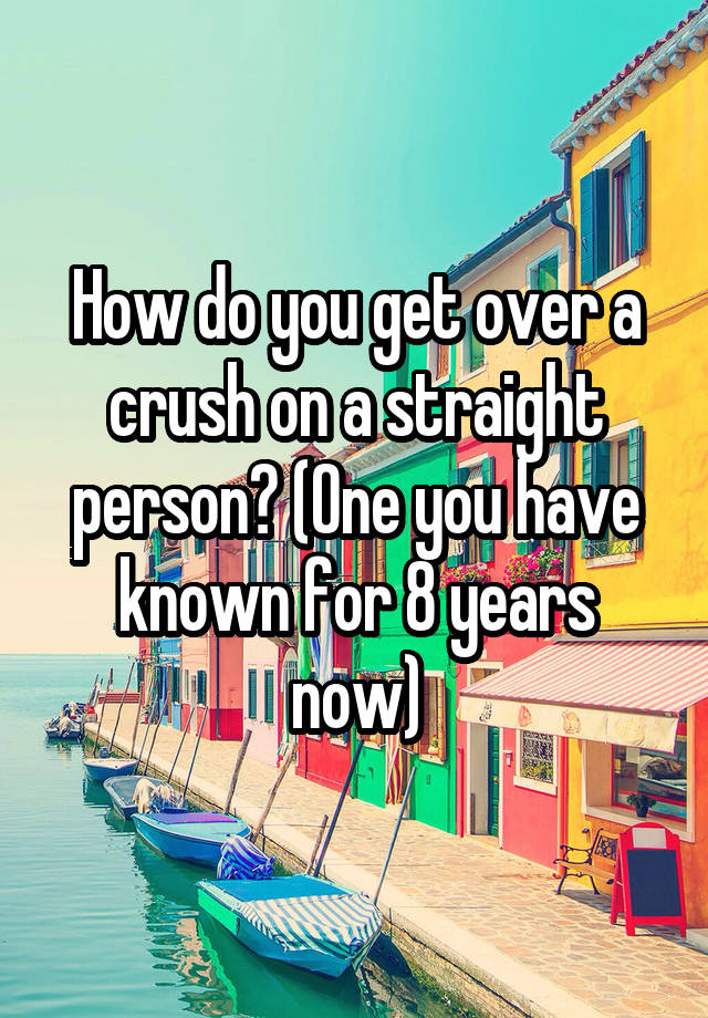 How do you get over a crush on a straight person? (One you have known for 8 years now)