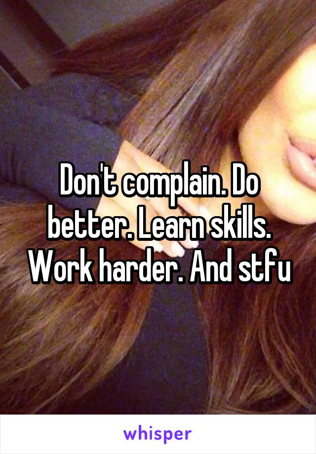 Don't complain. Do better. Learn skills. Work harder. And stfu