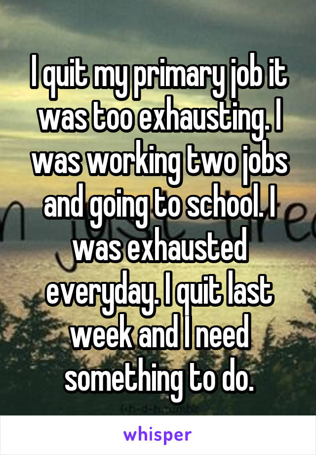 I quit my primary job it was too exhausting. I was working two jobs and going to school. I was exhausted everyday. I quit last week and I need something to do.