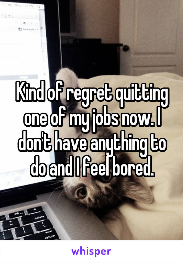 Kind of regret quitting one of my jobs now. I don't have anything to do and I feel bored.