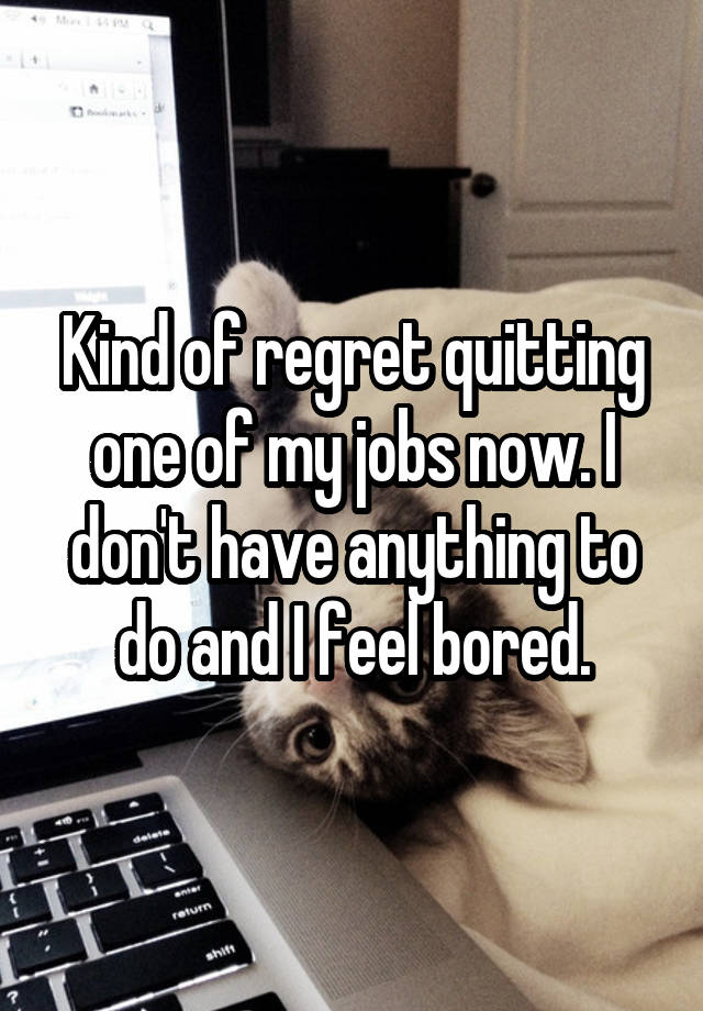 Kind of regret quitting one of my jobs now. I don't have anything to do and I feel bored.