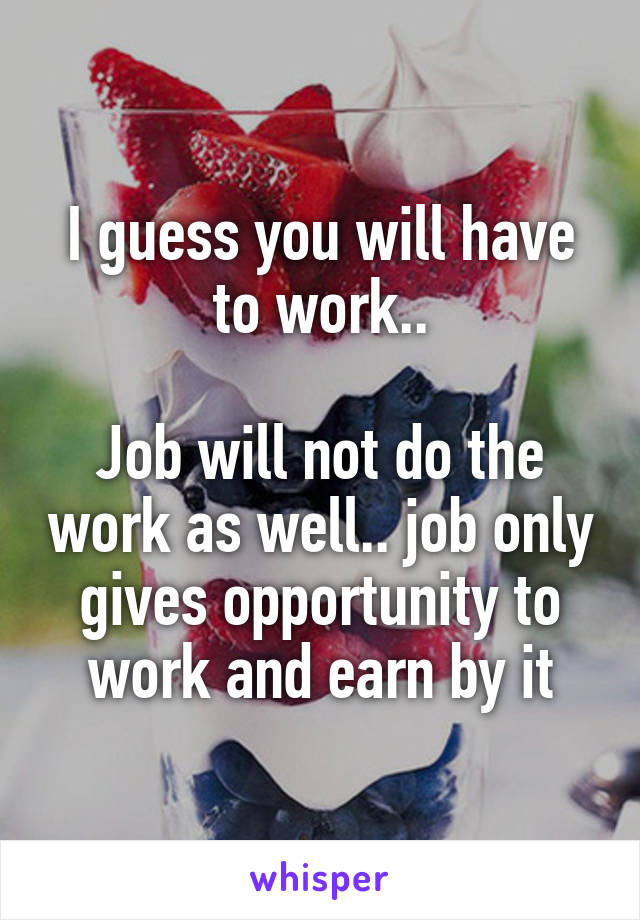 I guess you will have to work..

Job will not do the work as well.. job only gives opportunity to work and earn by it