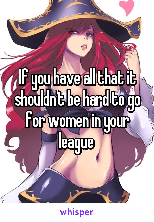 If you have all that it shouldn't be hard to go for women in your league 