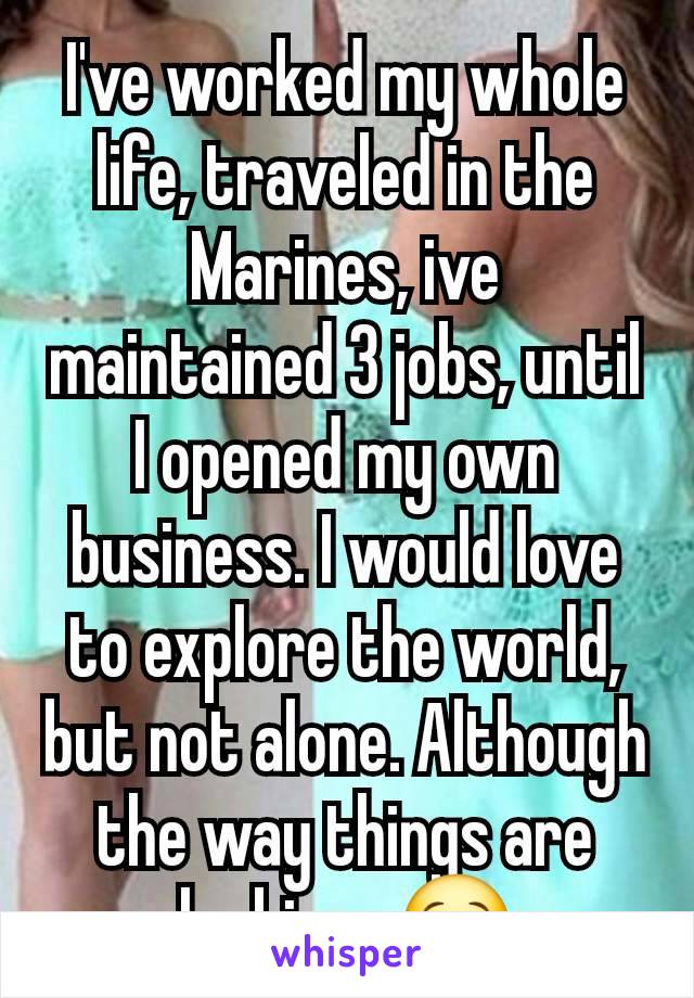 I've worked my whole life, traveled in the Marines, ive maintained 3 jobs, until I opened my own business. I would love to explore the world, but not alone. Although the way things are looking.. 😒