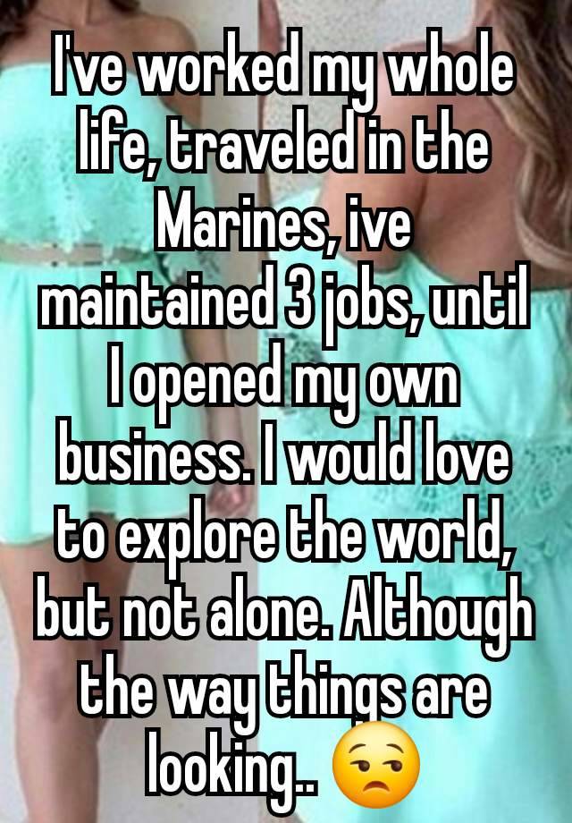 I've worked my whole life, traveled in the Marines, ive maintained 3 jobs, until I opened my own business. I would love to explore the world, but not alone. Although the way things are looking.. 😒