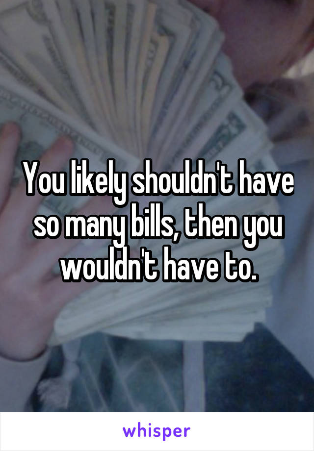 You likely shouldn't have so many bills, then you wouldn't have to.