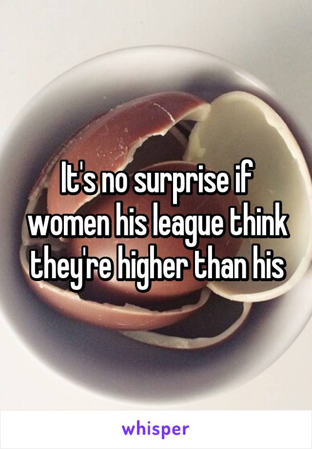 It's no surprise if women his league think they're higher than his