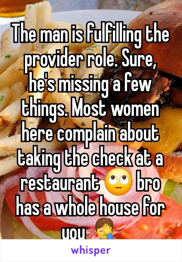 The man is fulfilling the provider role. Sure, he's missing a few things. Most women here complain about taking the check at a restaurant 🙄 bro has a whole house for you 🤦‍♂️