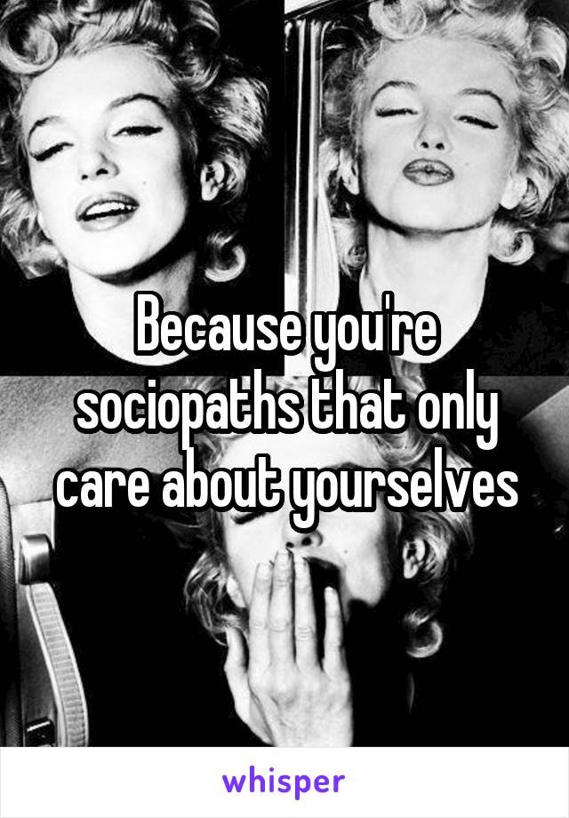 Because you're sociopaths that only care about yourselves